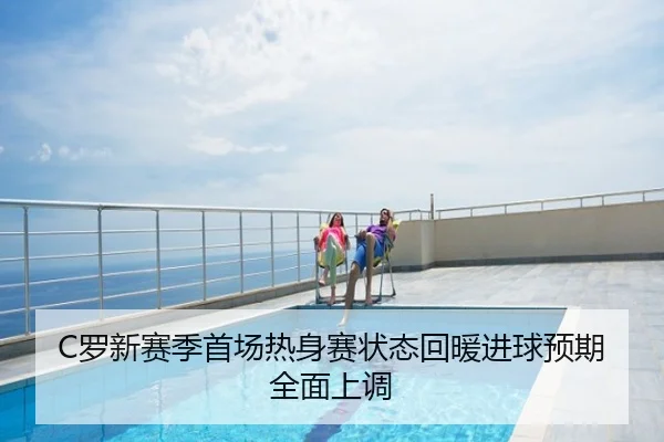 C罗新赛季首场热身赛状态回暖进球预期全面上调
