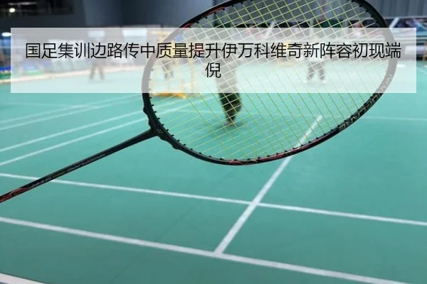 国足集训边路传中质量提升伊万科维奇新阵容初现端倪