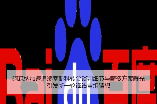 阿森纳加速追逐塞斯科转会谈判细节与薪资方案曝光引发新一轮锋线重组猜想