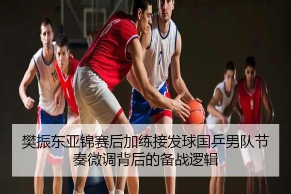 樊振东亚锦赛后加练接发球国乒男队节奏微调背后的备战逻辑