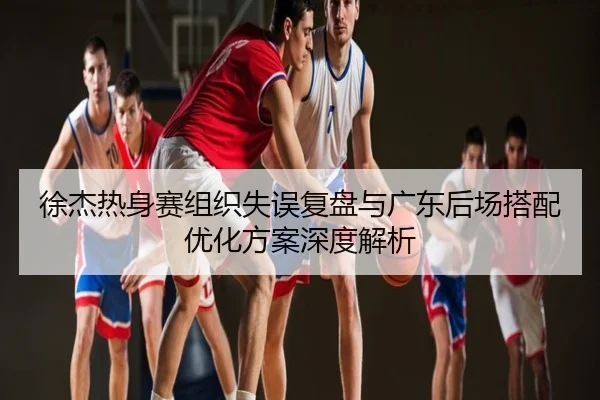 徐杰热身赛组织失误复盘与广东后场搭配优化方案深度解析
