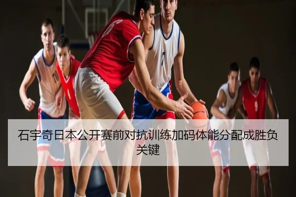 石宇奇日本公开赛前对抗训练加码体能分配成胜负关键