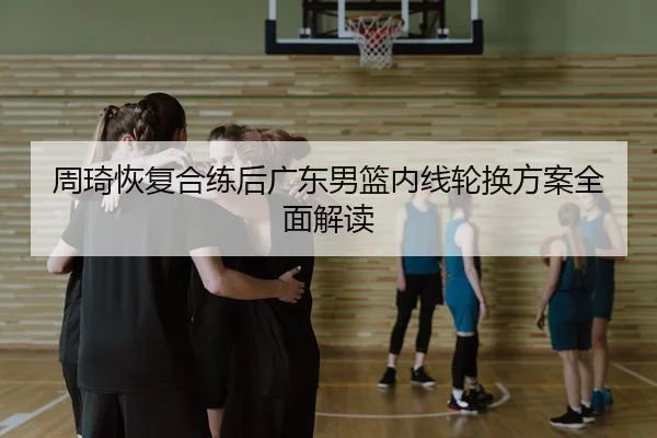周琦恢复合练后广东男篮内线轮换方案全面解读