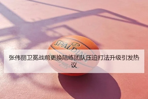 张伟丽卫冕战前更换陪练团队压迫打法升级引发热议