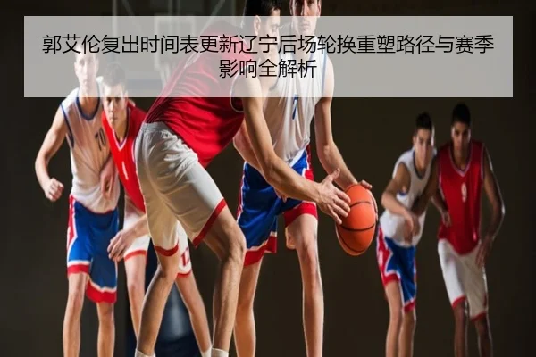 郭艾伦复出时间表更新辽宁后场轮换重塑路径与赛季影响全解析