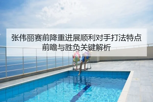 张伟丽赛前降重进展顺利对手打法特点前瞻与胜负关键解析