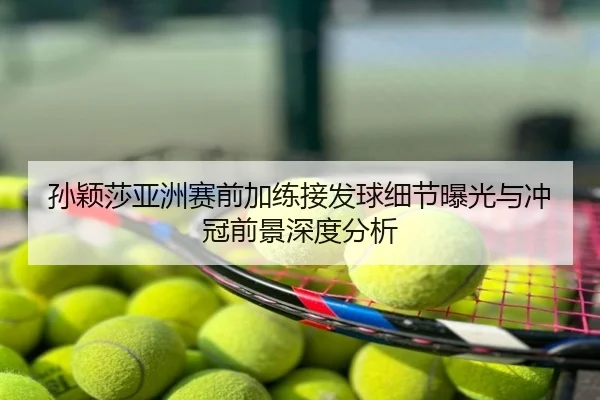 孙颖莎亚洲赛前加练接发球细节曝光与冲冠前景深度分析